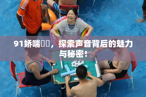 91娇喘❌‌，探索声音背后的魅力与秘密！