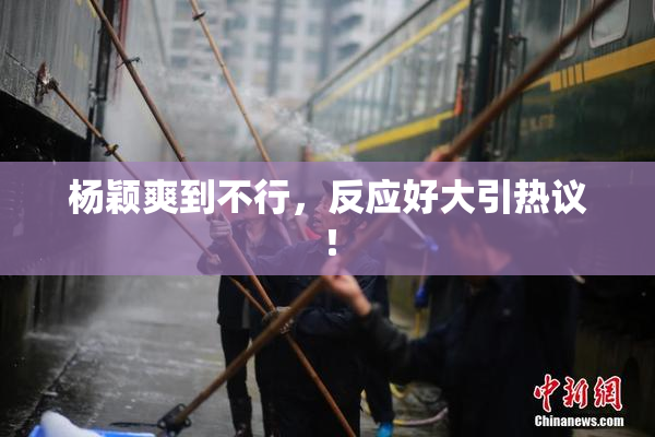 杨颖爽到不行，反应好大引热议！