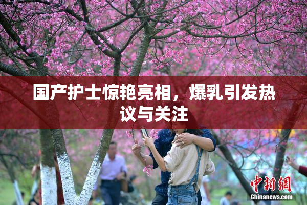 国产护士惊艳亮相，爆乳引发热议与关注