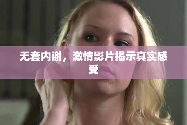 无套内谢，激情影片揭示真实感受