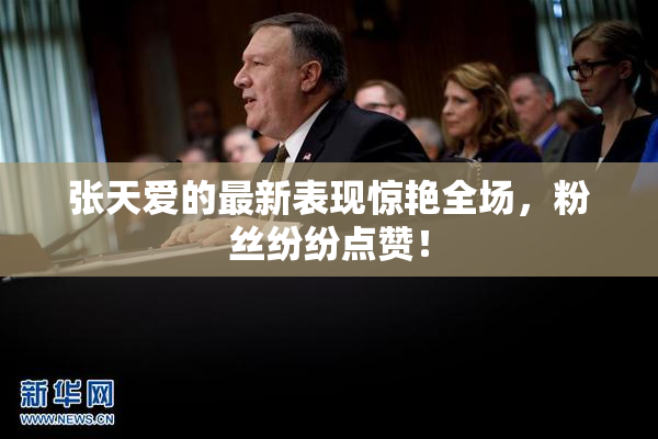 张天爱的最新表现惊艳全场，粉丝纷纷点赞！