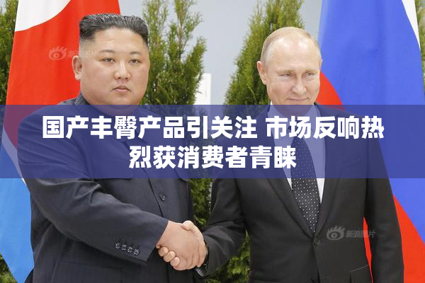 国产丰臀产品引关注 市场反响热烈获消费者青睐