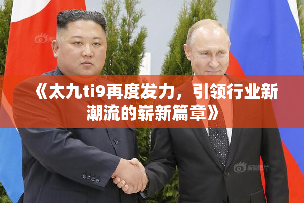 《太九ti9再度发力，引领行业新潮流的崭新篇章》