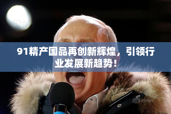91精产国品再创新辉煌，引领行业发展新趋势！