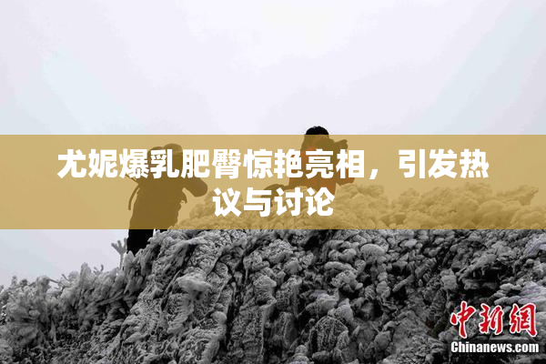尤妮爆乳肥臀惊艳亮相，引发热议与讨论