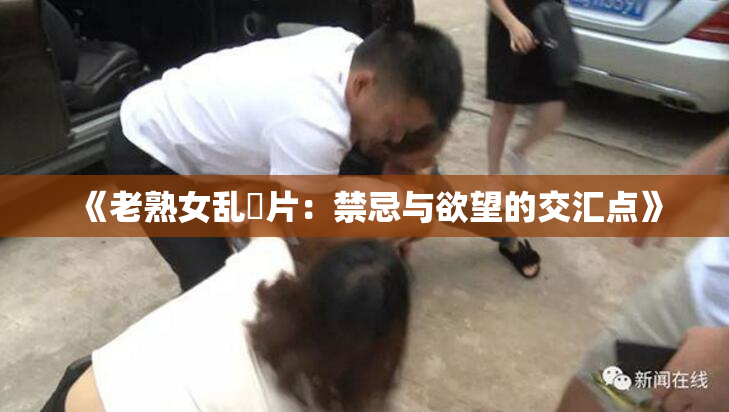 《老熟女乱婬片：禁忌与欲望的交汇点》