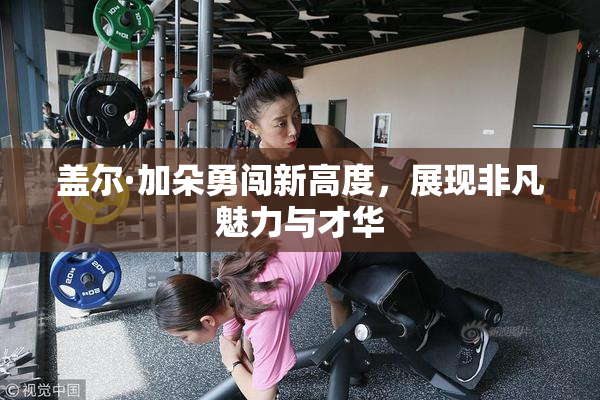 盖尔·加朵勇闯新高度，展现非凡魅力与才华