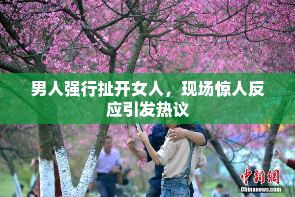 男人强行扯开女人，现场惊人反应引发热议