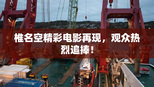 椎名空精彩电影再现，观众热烈追捧！
