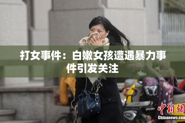 打女事件：白嫩女孩遭遇暴力事件引发关注