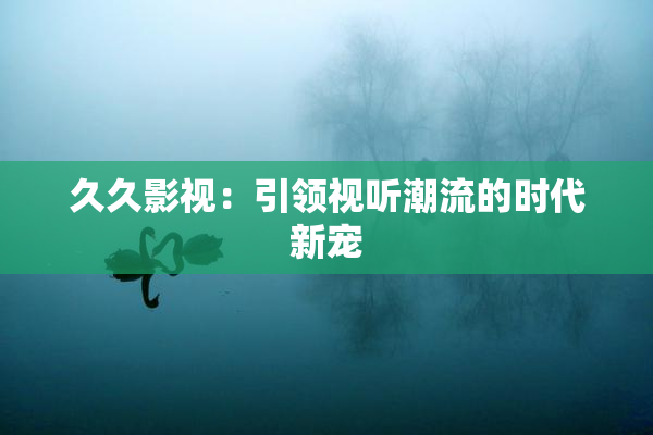 久久影视：引领视听潮流的时代新宠