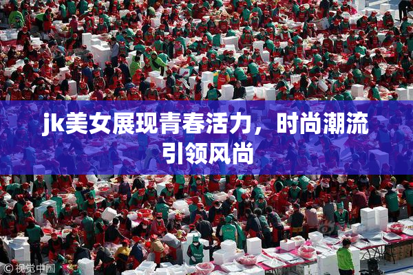 jk美女展现青春活力，时尚潮流引领风尚