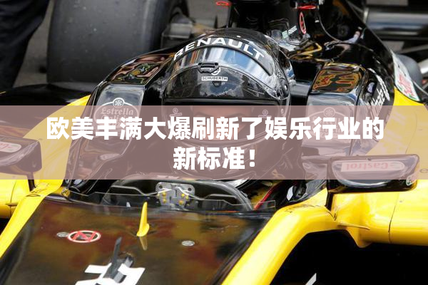 欧美丰满大爆刷新了娱乐行业的新标准！