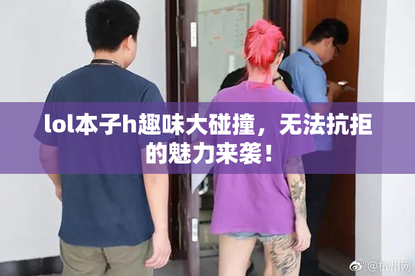 lol本子h趣味大碰撞，无法抗拒的魅力来袭！