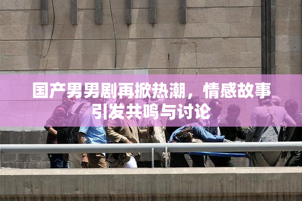 国产男男剧再掀热潮，情感故事引发共鸣与讨论
