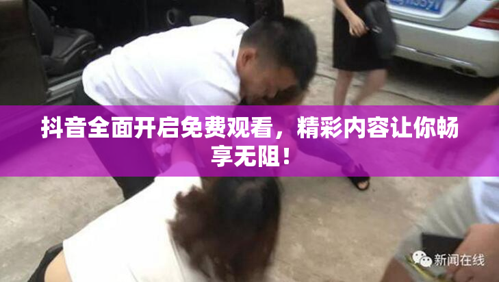 抖音全面开启免费观看，精彩内容让你畅享无阻！