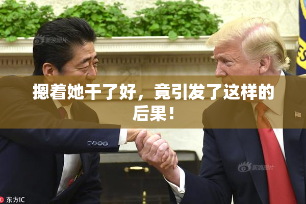 摁着她干了好，竟引发了这样的后果！