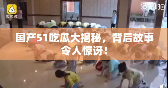 国产51吃瓜大揭秘，背后故事令人惊讶！