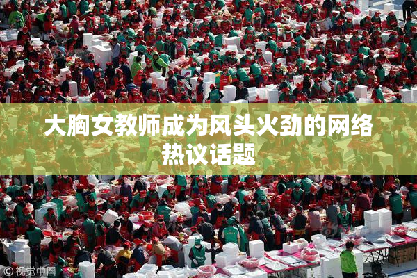 大胸女教师成为风头火劲的网络热议话题