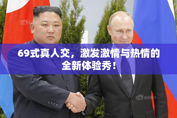69式真人交，激发激情与热情的全新体验秀！