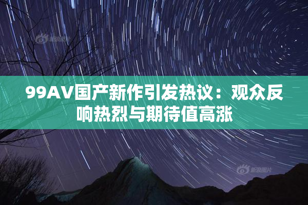 99AV国产新作引发热议：观众反响热烈与期待值高涨