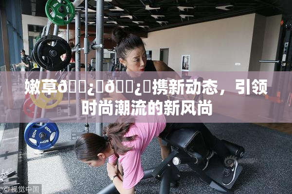 嫩草🌿‌🌿‌携新动态，引领时尚潮流的新风尚