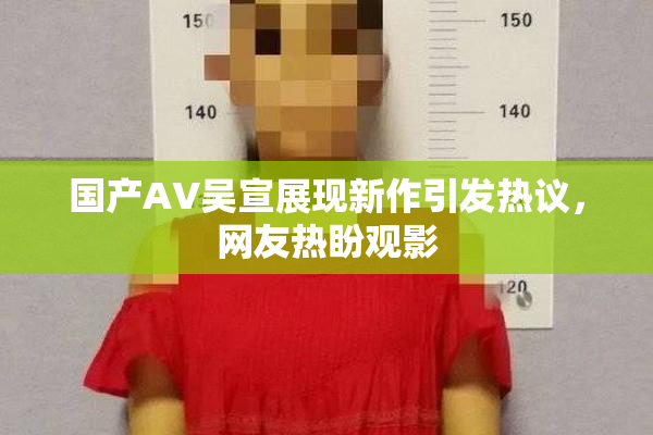 国产AV吴宣展现新作引发热议，网友热盼观影