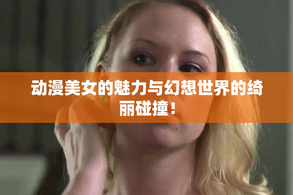 动漫美女的魅力与幻想世界的绮丽碰撞！