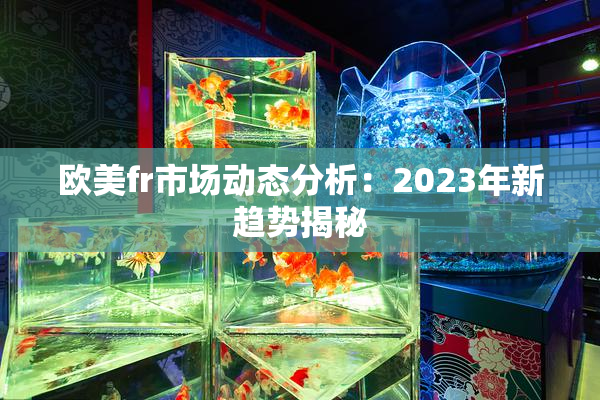 欧美fr市场动态分析：2023年新趋势揭秘