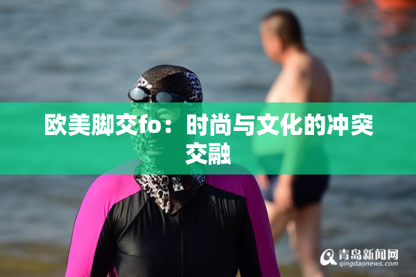 欧美脚交fo：时尚与文化的冲突交融
