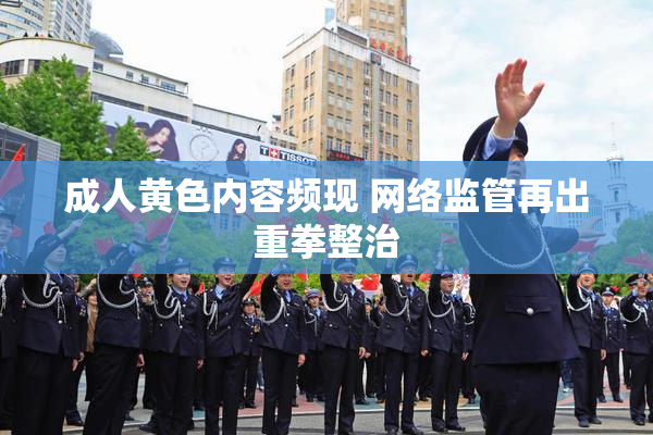 成人黄色内容频现 网络监管再出重拳整治