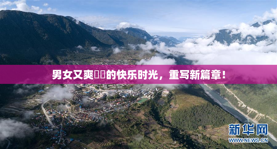 男女又爽❌‌的快乐时光，重写新篇章！