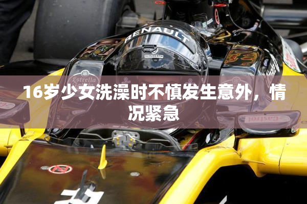 16岁少女洗澡时不慎发生意外，情况紧急