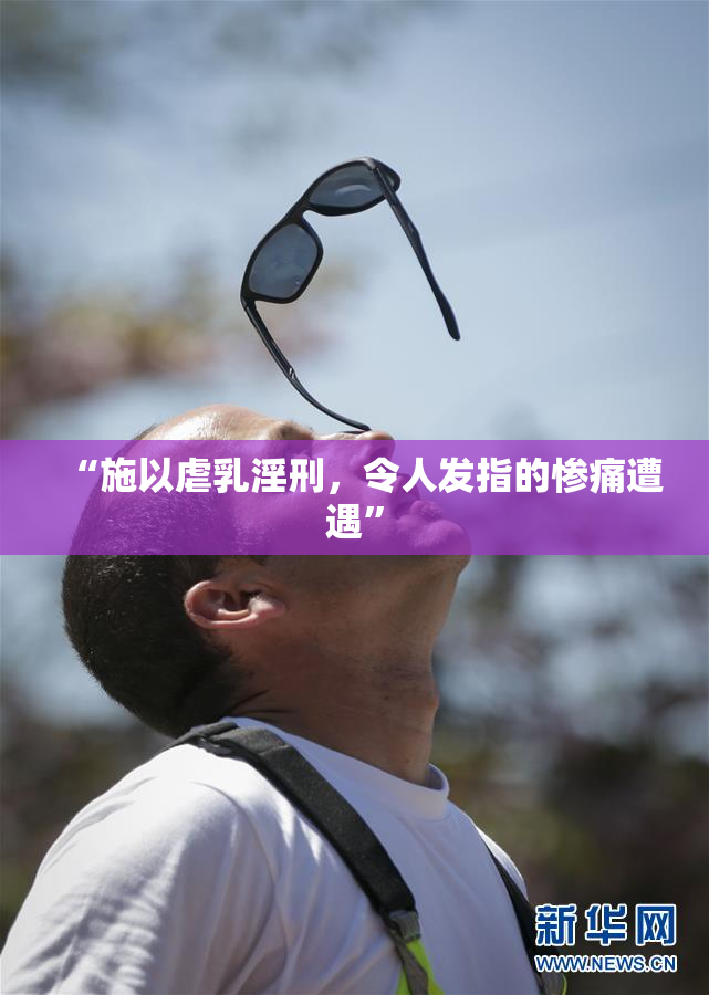 “施以虐乳淫刑，令人发指的惨痛遭遇”