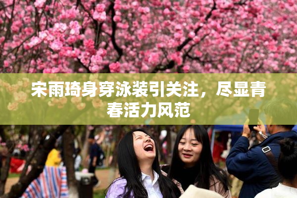 宋雨琦身穿泳装引关注，尽显青春活力风范