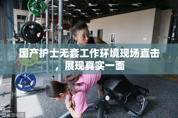 国产护士无套工作环境现场直击，展现真实一面