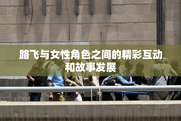 路飞与女性角色之间的精彩互动和故事发展