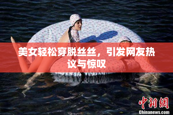 美女轻松穿脱丝丝，引发网友热议与惊叹