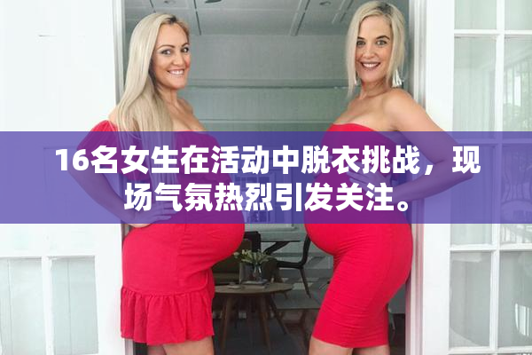 16名女生在活动中脱衣挑战，现场气氛热烈引发关注。
