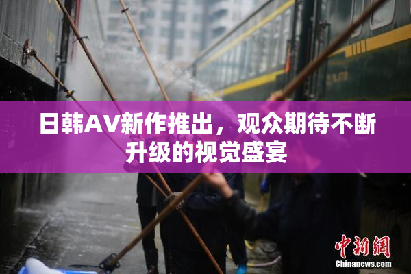 日韩AV新作推出，观众期待不断升级的视觉盛宴
