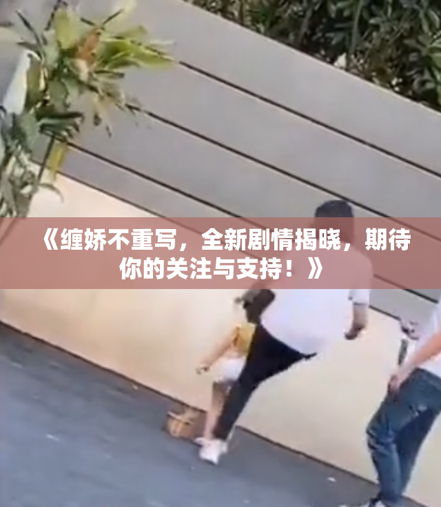 《缠娇不重写，全新剧情揭晓，期待你的关注与支持！》
