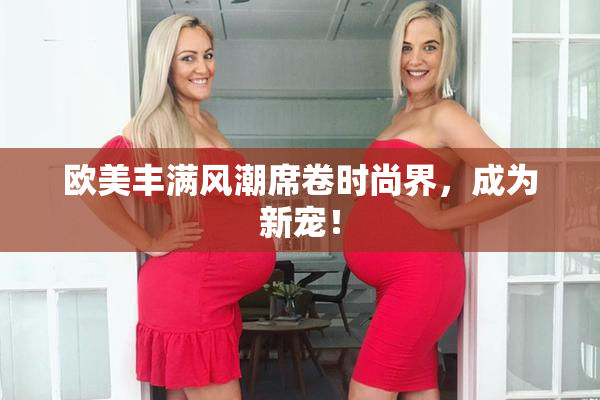 欧美丰满风潮席卷时尚界，成为新宠！
