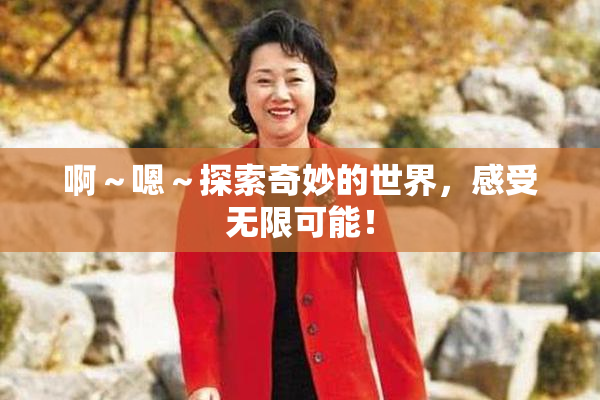 啊～嗯～探索奇妙的世界，感受无限可能！