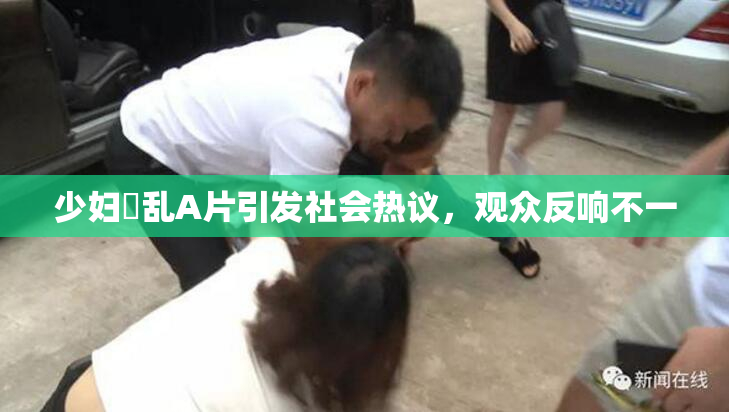 少妇婬乱A片引发社会热议，观众反响不一