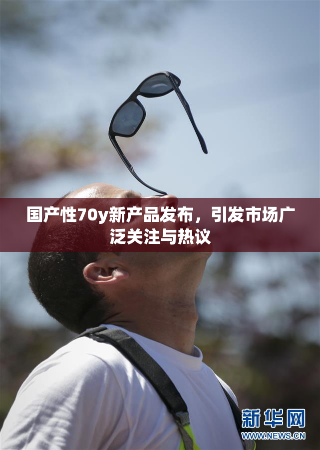 国产性70y新产品发布，引发市场广泛关注与热议