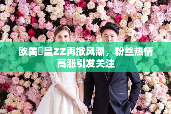 欧美嘼皇ZZ再掀风潮，粉丝热情高涨引发关注