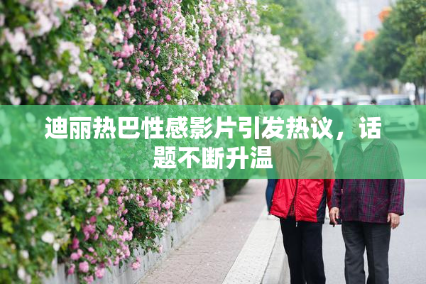 迪丽热巴性感影片引发热议，话题不断升温