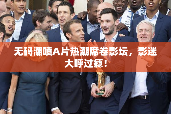 无码潮喷A片热潮席卷影坛，影迷大呼过瘾！