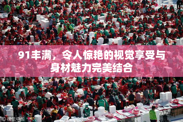 91丰满，令人惊艳的视觉享受与身材魅力完美结合