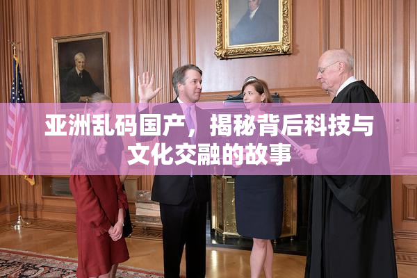 亚洲乱码国产，揭秘背后科技与文化交融的故事
